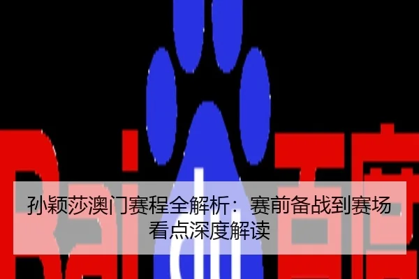 孙颖莎澳门赛程全解析：赛前备战到赛场看点深度解读
