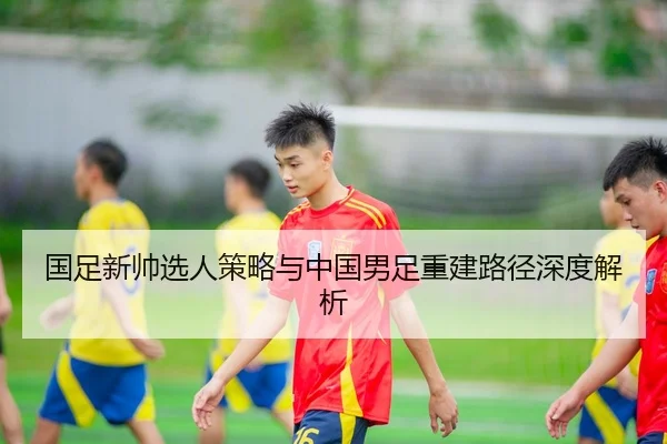 国足新帅选人策略与中国男足重建路径深度解析
