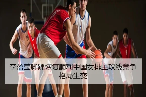 李盈莹脚踝恢复顺利中国女排主攻线竞争格局生变