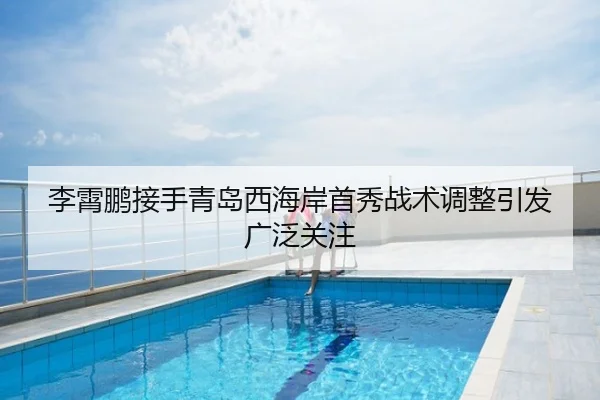 李霄鹏接手青岛西海岸首秀战术调整引发广泛关注