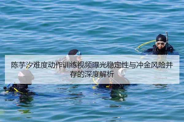 陈芋汐难度动作训练视频曝光稳定性与冲金风险并存的深度解析
