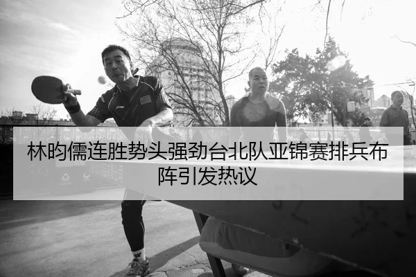 林昀儒连胜势头强劲台北队亚锦赛排兵布阵引发热议