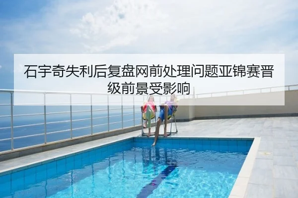 石宇奇失利后复盘网前处理问题亚锦赛晋级前景受影响